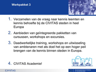 Werkpakket 3

1.

Verzamelen van de vraag naar kennis leemten en
kennis behoefte bij de CIVITAS steden in heel
Europa

2.

Aanbieden van geïntegreerde pakketten van
cursussen, workshops en excursies.

3.

Daadwerkelijke training, workshops en uitwisseling
van ambtenaren met als doel het op een hoger peil
brengen van de kennis binnen steden in Europa.

4.

CIVITAS Academie!
THE CIVITAS INITIATIVE IS CO-FINANCED
BY THE EUROPEAN UNION

 