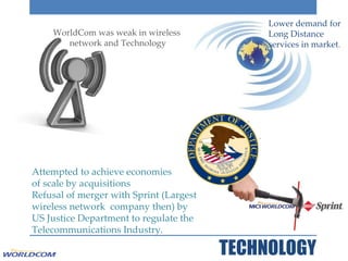 TECHNOLOGY Lower demand for Long Distance services in market . WorldCom was weak in wireless  network and Technology Attempted to achieve economies  of scale by acquisitions  Refusal of merger with Sprint (Largest wireless network  company then) by  US Justice Department to regulate the Telecommunications Industry. 