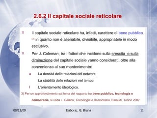 2.6.2 Il capitale sociale reticolare  Il capitale sociale reticolare ha, infatti, carattere di  bene pubblico  (3)  in quanto non è alienabile, divisibile, appropriabile in modo esclusivo.  Per J. Coleman, tra i fattori che incidono sulla  crescita  o sulla diminuzione  del capitale sociale vanno considerati, oltre alla convenienza al suo mantenimento: La densità delle relazioni del network; La stabilità delle relazioni nel tempo L’orientamento ideologico. 3) Per un approfondimento sul tema del rapporto tra  bene pubblico, tecnologia e democrazia , si veda L. Gallino,  Tecnologia e democrazia , Einaudi, Torino 2007.   