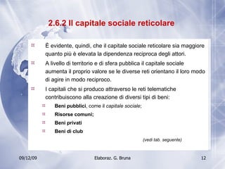 2.6.2 Il capitale sociale reticolare  È evidente, quindi, che il capitale sociale reticolare sia maggiore quanto più è elevata la dipendenza reciproca degli attori. A livello di territorio e di sfera pubblica il capitale sociale aumenta il proprio valore se le diverse reti orientano il loro modo di agire in modo reciproco.  I capitali che si produco attraverso le reti telematiche contribuiscono alla creazione di diversi tipi di beni: Beni pubblici , come il  capitale sociale ; Risorse comuni; Beni privati Beni di club (vedi tab. seguente) 