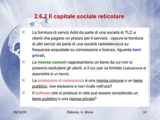 2.6.2 Il capitale sociale reticolare  La fornitura di servizi Adsl da parte di una società di TLC a clienti che pagano un prezzo per il servizio , oppure la fornitura di altri servizi da parte di una società radiotelevisiva su frequenze acquistate su concessione o licenza, riguarda  beni privati . Le  risorse comuni  rappresentano un bene da cui non si possono escludere gli utenti, e il cui uso va limitato ( valutazione di deperibilità di un bene ). La  produzione di conoscenza  è una  risorsa comune  o un  bene pubblico , non esclusivo e non rivale nell’uso? Il  software  che si produce in rete può essere considerato un  bene pubblico  o una  risorsa privata ? 