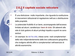 2.6.2 Il capitale sociale reticolare  È una distinzione  molto importante, che riguarda la costituzione di meccanismi istituzionali di regolazione nell’uso o distribuzione della proprietà. La potenziale fruibilità di un bene, accompagnata dall’accesso limitato ad alcuni, caratterizza i  beni di club . Gli aderenti alla rete di club godono di alcuni privilegi rispetto a quanti ne sono esclusi. Un esempio: le  reti fra città , intese come  nodi complementari della rete indipendentemente dalla loro collocazione geografica, che svolgono attività affini e complementari nell’esercizio di attività economiche. 