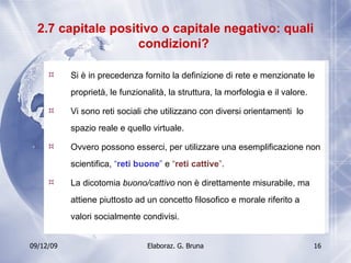 2.7 capitale positivo o capitale negativo: quali condizioni?  Si è in precedenza fornito la definizione di rete e menzionate le proprietà, le funzionalità, la struttura, la morfologia e il valore. Vi sono reti sociali che utilizzano con diversi orientamenti  lo spazio reale e quello virtuale.  Ovvero possono esserci, per utilizzare una esemplificazione non scientifica,  “ reti buone ”  e  “ reti cattive ” . La dicotomia  buono/cattivo  non è direttamente misurabile, ma attiene piuttosto ad un concetto filosofico e morale riferito a valori socialmente condivisi. 