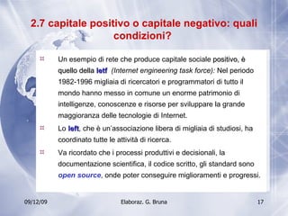 2.7 capitale positivo o capitale negativo: quali condizioni?  Un esempio di rete che produce capitale sociale  positivo, è quello della  Ietf  (Internet engineering task force):  Nel periodo 1982-1996 migliaia di ricercatori e programmatori di tutto il mondo hanno messo in comune un enorme patrimonio di intelligenze, conoscenze e risorse per sviluppare la grande maggioranza delle tecnologie di Internet. Lo  Ieft , che è un’associazione libera di migliaia di studiosi, ha coordinato tutte le attività di ricerca. Va ricordato che i processi produttivi e decisionali, la documentazione scientifica, il codice scritto, gli standard sono  open source , onde poter conseguire miglioramenti e progressi. 