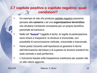 2.7 capitale positivo o capitale negativo: quali condizioni?  Un esempio di rete che produce  capitale negativo  possiamo pensare alla  camorra  o ad una  organizzazione terroristica  che sfruttano l’ambiente circostante per un proprio beneficio personale ed esclusivo. Nelle reti  “buone”  l’oggetto è lecito, le regole di partecipazione sono chiare e trasparenti, la struttura è orizzontale, con possibilità di comunicazione verticale, orizzontale e trasversale. Viene posto l’accento sull’importanza di garantire il ritorno dell’informazione dal basso e di superare le divisioni esistenti fra sede centrale e sedi periferiche.  L’inclusione basata sulla trasparenza costituisce per questa rete un alto valore aggiunto. 