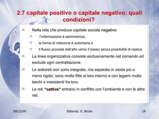 2.7 capitale positivo o capitale negativo: quali condizioni?  Nella rete che produce capitale sociale  negativo : l’informazione è asimmetrica,  la forma di relazione è autoritaria e  il flusso procede dall’alto verso il basso senza possibilità di replica. La linea organizzativa consiste esclusivamente nel comando ed esclude ogni contrattazione. Le sottoreti non sono integrate, ma separate in modo più o meno rigido; sono molto fitte al loro interno e con legami molto laschi o inesistenti fra loro. Le reti  “cattive”  entrano in conflitto con l’ambiente e con le altre reti. 