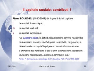 Il capitale sociale: contributi 1 Pierre BOURDIEU  (1930-2002) distingue 4 tipi di capitale:  Le capital économique; Le capital  culturel; Le capital symbolique; “ Le  capital social  se définit essentielment comme l’ensemble des relations sociales dont dispose un individu ou groupe; la détention de ce capital implique un travail d’instauration et d’entretien des relations, c’est-a-dire  un travail de sociabilité;: invitations réciproques, loisirs en commune, etc .”; Fonte: P. Bonnewitz,  La sociologie de P. Bourdieu , PUF, Paris 1998-2005 
