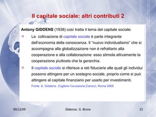 Il capitale sociale: altri contributi 2 Antony GIDDENS  (1938) così tratta il tema del capitale sociale:  La  coltivazione di  capitale sociale  è parte integrante dell’economia della conoscenza. Il “nuovo individualismo” che si accompagna alla globalizzazione non è refrattario alla cooperazione e alla collaborazione: esso stimola attivamente la cooperazione piuttosto che la gerarchia. Il  capitale sociale  si riferisce a reti fiduciarie alle quali gli individui possono attingere per un sostegno sociale, proprio come si può attingere al capitale finanziario per usarlo per investimenti. Fonte: A. Giddens,  Cogliere l’occasione ,Carocci, Roma 2000 