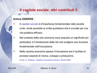 Il capitale sociale: altri contributi 3 Antony GIDDENS  :  Il  capitale sociale  è d’importanza fondamentale nella società civile: rende possibile la civiltà quotidiana che è cruciale per una vita pubblica efficace. Nel contesto della new economy esso acquista un significato più particolare: è il fondamento delle reti che svolgono anu funzione fondamentale nell’innovazione. Nella vecchia economia spesso l’innovazione era il risultato di processi separati di ricerca, sviluppo e produzione. Fonte: A. Giddens,  Cogliere l’occasione ,Carocci, Roma 2000 
