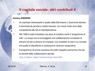Il capitale sociale: altri contributi 4 Antony GIDDENS  :  Un esempio interessante è quello della Danimarca. L’economia danese è dominata da piccole e medie imprese: ciò unisce il lato duro della competitività alle reti di interdipendenza. Nel 1989 è stata introdotta una serie di inziative come il “programma di rete”. Lo scopo era di incoraggiare una collaborazione vincolante di almeno tra reti di almeno tre imprese, con mediatori di rete il cui compito era quello di identificare e sostenere le  ventures  cooperative.  Il programma ha avuto successo sia sotto l’aspetto economico che per la densità delle collaborazioni attivate. Fonte: A. Giddens,  Cogliere l’occasione ,Carocci, Roma 2000 