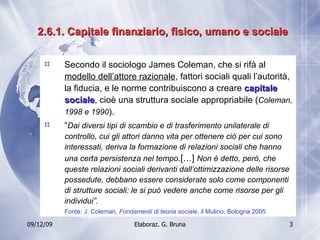 2.6.1. Capitale finanziario, fisico, umano e sociale Secondo il sociologo James Coleman, che si rifà al  modello dell’attore razionale , fattori sociali quali l’autorità,  la fiducia, e le norme contribuiscono a creare  capitale sociale , cioè una struttura sociale appropriabile ( Coleman, 1998 e 1990 ). “ Dai diversi tipi di scambio e di trasferimento unilaterale di controllo, cui gli attori danno vita per ottenere ciò per cui sono interessati, deriva la formazione di relazioni sociali che hanno una certa persistenza nel tempo .[…]  Non è detto, però, che queste relazioni sociali derivanti dall’ottimizzazione delle risorse possedute, debbano essere considerate solo come componenti di strutture sociali: le si può vedere anche come risorse per gli individui”.  Fonte: J. Coleman,  Fondamenti di teoria sociale , il Mulino, Bologna 2005 