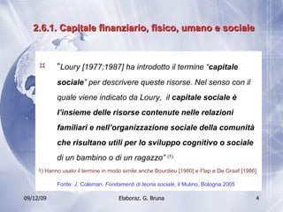 2.6.1. Capitale finanziario, fisico, umano e sociale “ Loury [1977;1987] ha introdotto il termine “ capitale sociale ” per descrivere queste risorse. Nel senso con il quale viene indicato da Loury,  il  capitale sociale è l’insieme delle risorse contenute nelle relazioni familiari e nell’organizzazione sociale della comunità che risultano utili per lo sviluppo cognitivo o sociale  di un bambino o di un ragazzo”  (1).   1) Hanno usato il termine in modo simile anche Bourdieu [1980] e Flap e De Graaf [1986] Fonte: J. Coleman,  Fondamenti di teoria sociale , il Mulino, Bologna 2005 
