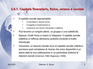2.6.1. Capitale finanziario, fisico, umano e sociale Il capitale sociale appropriabile: si manifesta in diverse forme,  è soggetto a trasformazioni e, costituisce una risorsa individuale e collettiva. Può favorire un singolo attore, un gruppo o una collettività. Spesso i livelli micro e macro si integrano: il capitale sociale collettivo si rafforza attraverso pratiche condotte a livello individuale. Viceversa, un tessuto sociale ricco di capitale sociale collettivo accresce quel complesso di risorse che sono disponibili a un attore data la sua collocazione in un particolare sistema di relazioni sociali ( Coleman 1990; Bagnasco 1999 ). 