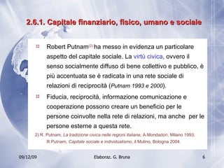 2.6.1. Capitale finanziario, fisico, umano e sociale Robert Putnam (2)   ha messo in evidenza un particolare aspetto del capitale sociale. La  virtù civica , ovvero il senso socialmente diffuso di bene collettivo e pubblico, è più accentuata se è radicata in una rete sociale di relazioni di reciprocità ( Putnam 1993 e 2000 ). Fiducia, reciprocità, informazione comunicazione e cooperazione possono creare un beneficio per le persone coinvolte nella rete di relazioni, ma anche  per le persone esterne a questa rete. 2) R. Putnam,  La tradizione civica nelle regioni italiane,  A.Mondadori, Milano 1993; R.Putnam,  Capitale sociale e individualismo , il Mulino, Bologna 2004. 