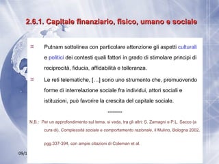 2.6.1. Capitale finanziario, fisico, umano e sociale Putnam sottolinea con particolare attenzione gli aspetti  culturali  e  politici  dei contesti quali fattori in grado di stimolare principi di reciprocità, fiducia, affidabilità e tolleranza.  Le reti telematiche, […] sono uno strumento che, promuovendo forme di interrelazione sociale fra individui, attori sociali e istituzioni, può favorire la crescita del capitale sociale. --------- N.B.:   Per un approfondimento sul tema, si veda, tra gli altri: S. Zamagni e P.L. Sacco (a cura di),  Complessità sociale e comportamento razionale , il Mulino, Bologna 2002, pgg.337-394, con ampie citazioni di Coleman et al.   