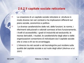 2.6.2 Il capitale sociale reticolare  La creazione di un capitale sociale reticolare si  struttura in modo diverso nei vari contesti e ha implicazioni differenti sul piano sociale, economico e politico. Le diverse caratteristiche delle reti, delle funzioni, le norme, i riferimenti istituzionali e valoriali connessi al loro funzionamento, i livelli di accessibilità, i gradi di inclusività ed esclusività, le risorse derivabili, i risultati, le caratteristiche degli attori e delle organizzazioni consentono di individuare sia il capitale sociale che si crea e chi se ne avvantaggia. L’intreccio tra reti sociali e reti tecnologiche può incidere sulla qualità del capitale sociale e sul ruolo degli attori ( Wellman et al. 2001 ) 