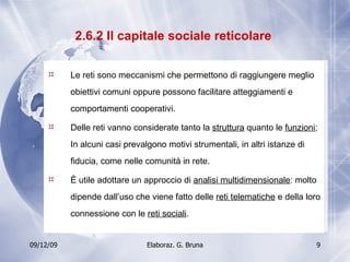 2.6.2 Il capitale sociale reticolare  Le reti sono meccanismi che permettono di raggiungere meglio obiettivi comuni oppure possono facilitare atteggiamenti e comportamenti cooperativi. Delle reti vanno considerate tanto la  struttura  quanto le  funzioni ; In alcuni casi prevalgono motivi strumentali, in altri istanze di fiducia, come nelle comunità in rete. È utile adottare un approccio di  analisi multidimensionale : molto dipende dall’uso che viene fatto delle  reti telematiche  e della loro connessione con le  reti sociali . 