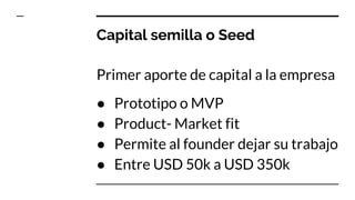 Capital semilla o Seed
Primer aporte de capital a la empresa
● Prototipo o MVP
● Product- Market fit
● Permite al founder dejar su trabajo
● Entre USD 50k a USD 350k
 