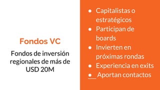 Fondos VC
Fondos de inversión
regionales de más de
USD 20M
● Capitalistas o
estratégicos
● Participan de
boards
● Invierten en
próximas rondas
● Experiencia en exits
● Aportan contactos
 