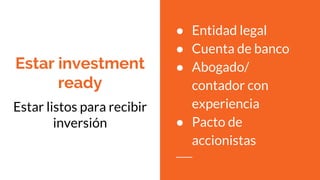 Estar investment
ready
Estar listos para recibir
inversión
● Entidad legal
● Cuenta de banco
● Abogado/
contador con
experiencia
● Pacto de
accionistas
 