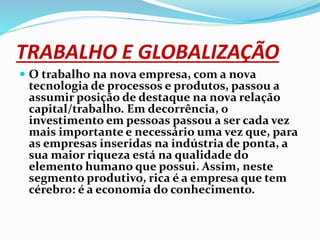 TRABALHO E GLOBALIZAÇÃO
 O trabalho na nova empresa, com a nova
tecnologia de processos e produtos, passou a
assumir posição de destaque na nova relação
capital/trabalho. Em decorrência, o
investimento em pessoas passou a ser cada vez
mais importante e necessário uma vez que, para
as empresas inseridas na indústria de ponta, a
sua maior riqueza está na qualidade do
elemento humano que possui. Assim, neste
segmento produtivo, rica é a empresa que tem
cérebro: é a economia do conhecimento.
 