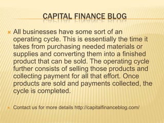 CAPITAL FINANCE BLOG


All businesses have some sort of an
operating cycle. This is essentially the time it
takes from purchasing needed materials or
supplies and converting them into a finished
product that can be sold. The operating cycle
further consists of selling those products and
collecting payment for all that effort. Once
products are sold and payments collected, the
cycle is completed.



Contact us for more details http://capitalfinanceblog.com/

 