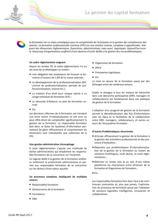 La gestion du capital formation




               La formation est un enjeu stratégique pour la compétitivité de l’entreprise et la gestion des compétences des
               salariés. La formation professionnelle continue (FPC) est une matière vivante, complexe à appréhender, inté-
               grant des dimensions règlementaires, financières, administratives, mais aussi logistiques. Aujourd’hui enco-
               re, beaucoup d’organisations souffrent d’une absence d’outils dédiés à la gestion des ces problématiques.



                Un cadre règlementaire exigeant                            •   Organismes de formation
                Depuis les années 70, le cadre règlementaire n’a eu
                                                                           •   OPCA
                de cesse de se développer au travers :
                                                                           •   Prestataires logistiques
                • Une obligation des employeurs de financer la for-
                     mation à hauteur de 1,6% de la masse salariale ;      •   Etc.
                • Le développement de la professionnalisation (DIF,        La mise en œuvre de la formation passe par des
                     contrat de professionnalisation, période de pro-      échanges entre de nombreux acteurs.
                     fessionnalisation, tutorat etc.) ;
                • La création d’un droit pour chaque salarié à un          Etablir le dialogue à tous les niveaux de hiérarchie
                     congé individuel de formation (CIF) ;                 dans une démarche participative (DRH, managers et
                                                                           collaborateurs) est fondamental dans une politique
                • La nécessité d’élaborer un plan de formation an-         de gestion de la formation.
                     nuel.
                • Etc.                                                     L’adoption d’un progiciel de gestion de la formation
                Les dernières réformes de la formation ont introduit       permet la dématérialisation des flux d’informations
                une forte notion d’individualisation et ont ainsi eu       avec les Opca et la facilitation de la collaboration
                pour effet direct de complexifier significativement la     entre DRH, managers, collaborateurs, et autres ac-
                gestion de la formation. Le responsable formation          teurs de l’écosystème formation.
                doit donc se doter de Systèmes d’information per-
                mettant de gérer efficacement et conjointement les
                                                                           D’autres Problématiques récurrentes
                dimensions tant individuelles que collectives de la
                FPC.                                                       • Articuler efficacement la gestion de la formation à
                                                                               la gestion des entretiens professionnels et des pro-
                                                                               cessus d’évaluation ;
                Une gestion administrative chronophage
                A cette règlementation s’ajoute une multitude de           • Répondre aux problématiques d’internationalisa-
                tâches administratives qui empêchent les responsa-             tion de la gestion de la formation au travers de
                bles formations de se concentrer sur l’essentiel.              solutions multilingues, multi devise, et multi règle-
                                                                               mentaires ;
                Un logiciel dédié à la gestion de la formation amélio-
                re nettement la productivité administrative et per-        • Maîtriser en temps réel et au sein d’une même
                met aux responsables formation de se concentrer                plateforme les interactions entre Direction de la
                sur les tâches à forte valeur ajoutée.                         formation et Organismes de formation ;
                                                                           • Etc.
                Un processus complexe, impliquant de multiples
                acteurs                                                    Les responsables formation font donc face à de nom-
                •    Responsables formation                                breuses contraintes et, plus que jamais, l’optimisa-
                                                                           tion du processus de formation passe par l’adoption
                •    Gestionnaires de la formation
                                                                           de solutions logicielles intelligentes, innovantes et
                •    Formateurs                                            collaboratives.
                •    DRH




Guide RH SaaS 2012                                                                                                              4
 