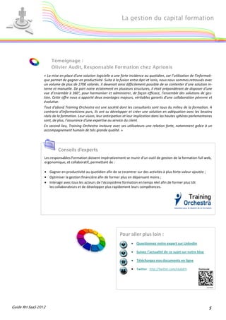 La gestion du capital formation




                     Témoignage :
                     Olivier Audit, Responsable Formation chez Aprionis
                 « La mise en place d’une solution logicielle a une forte incidence au quotidien, car l’utilisation de l’informati-
                 que permet de gagner en productivité. Suite à la fusion entre Apri et Ionis, nous nous sommes retrouvés avec
                 un volume de plus de 2700 salariés. Il devenait ainsi difficilement possible de se contenter d’une solution in-
                 terne et manuelle. De part notre éclatement en plusieurs structures, il était prépondérant de disposer d’une
                 vue d’ensemble à 360°, pour harmoniser et administrer, de façon efficace, l’ensemble des solutions de ges-
                 tion. Cette offre nous a apporté deux avantages majeurs, véritables garants d’une collaboration pérenne et
                 évolutive.
                 Tout d’abord Training Orchestra est une société dont les consultants sont issus du milieu de la formation. A
                 contrario d’informaticiens purs, ils ont su développer et créer une solution en adéquation avec les besoins
                 réels de la formation. Leur vision, leur anticipation et leur implication dans les hautes sphères parlementaires
                 sont, de plus, l’assurance d’une expertise au service du client.
                 En second lieu, Training Orchestra instaure avec ses utilisateurs une relation forte, notamment grâce à un
                 accompagnement humain de très grande qualité. »




                          Conseils d’experts
                 Les responsables Formation doivent impérativement se munir d’un outil de gestion de la formation full web,
                 ergonomique, et collaboratif, permettant de :

                 • Gagner en productivité au quotidien afin de se recentrer sur des activités à plus forte valeur ajoutée ;
                 • Optimiser la gestion financière afin de former plus en dépensant moins ;
                 • Interagir avec tous les acteurs de l’écosystème formation en temps réel afin de former plus tôt
                   les collaborateurs et de développer plus rapidement leurs compétences.




                                                                    Pour aller plus loin :
                                                                            • Questionnez notre expert sur Linkedin

                                                                            • Suivez l’actualité de ce sujet sur notre blog

                                                                            • Téléchargez nos documents en ligne

                                                                            • Twitter : http://twitter.com/clubdrh




Guide RH SaaS 2012                                                                                                              5
 