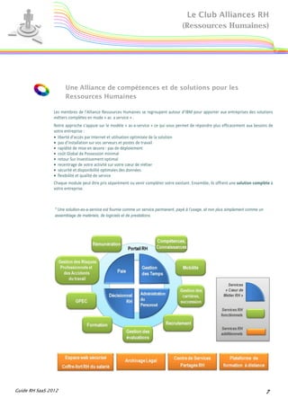 Le Club Alliances RH
                                                                                      (Ressources Humaines)




                      Une Alliance de compétences et de solutions pour les
                      Ressources Humaines

                Les membres de l'Alliance Ressources Humaines se regroupent autour d’IBM pour apporter aux entreprises des solutions
                métiers complètes en mode « as a service » .
                Notre approche s'appuie sur le modèle « as-a-service » ce qui vous permet de répondre plus efficacement aux besoins de
                votre entreprise :
                • liberté d’accès par Internet et utilisation optimisée de la solution
                • pas d’installation sur vos serveurs et postes de travail
                • rapidité de mise en œuvre : pas de déploiement
                • coût Global de Possession minimal
                • retour Sur Investissement optimal
                • recentrage de votre activité sur votre cœur de métier
                • sécurité et disponibilité optimales des données
                • flexibilité et qualité de service
                Chaque module peut être pris séparément ou venir compléter votre existant. Ensemble, ils offrent une solution complète à
                votre entreprise.



                * Une solution-as-a-service est fournie comme un service permanent, payé à l’usage, et non plus simplement comme un
                assemblage de matériels, de logiciels et de prestations.




Guide RH SaaS 2012                                                                                                                    7
 