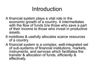 Introduction
A financial system plays a vital role in the
   economic growth of a country. It intermediates
   with the flow of funds b/w those who save a part
   of their income to those who invest in productive
   assets.
It mobilizes & usefully allocates scarce resources
   of a country.
A financial system is a complex, well-integrated set
   of sub-systems of financial institutions, markets,
   instruments, and services which facilitates the
   transfer & allocation of funds, efficiently &
   effectively.
 