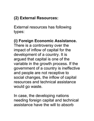 (2) External Resources:

External resources has following
types:

(i) Foreign Economic Assistance.
There is a controversy over the
impact of inflow of capital for the
development of a country. It is
argued that capital is one of the
variable in the growth process. If the
government of a country is ineffective
and people are not receptive to
social changes, the inflow of capital
resources and technical assistance
would go waste.

In case, the developing nations
needing foreign capital and technical
assistance have the will to absorb
 