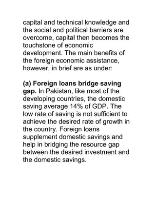 capital and technical knowledge and
the social and political barriers are
overcome, capital then becomes the
touchstone of economic
development. The main benefits of
the foreign economic assistance,
however, in brief are as under:

(a) Foreign loans bridge saving
gap. In Pakistan, like most of the
developing countries, the domestic
saving average 14% of GDP. The
low rate of saving is not sufficient to
achieve the desired rate of growth in
the country. Foreign loans
supplement domestic savings and
help in bridging the resource gap
between the desired investment and
the domestic savings.
 