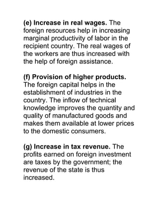(e) Increase in real wages. The
foreign resources help in increasing
marginal productivity of labor in the
recipient country. The real wages of
the workers are thus increased with
the help of foreign assistance.

(f) Provision of higher products.
The foreign capital helps in the
establishment of industries in the
country. The inflow of technical
knowledge improves the quantity and
quality of manufactured goods and
makes them available at lower prices
to the domestic consumers.

(g) Increase in tax revenue. The
profits earned on foreign investment
are taxes by the government; the
revenue of the state is thus
increased.
 