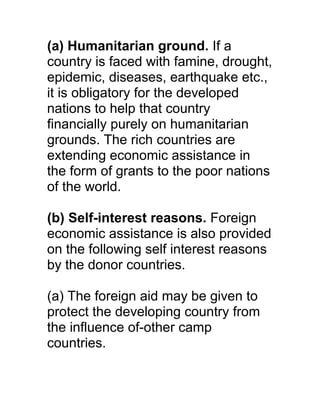 (a) Humanitarian ground. If a
country is faced with famine, drought,
epidemic, diseases, earthquake etc.,
it is obligatory for the developed
nations to help that country
financially purely on humanitarian
grounds. The rich countries are
extending economic assistance in
the form of grants to the poor nations
of the world.

(b) Self-interest reasons. Foreign
economic assistance is also provided
on the following self interest reasons
by the donor countries.

(a) The foreign aid may be given to
protect the developing country from
the influence of-other camp
countries.
 