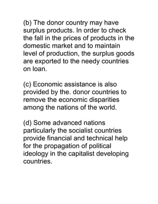 (b) The donor country may have
surplus products. In order to check
the fall in the prices of products in the
domestic market and to maintain
level of production, the surplus goods
are exported to the needy countries
on loan.

(c) Economic assistance is also
provided by the. donor countries to
remove the economic disparities
among the nations of the world.

(d) Some advanced nations
particularly the socialist countries
provide financial and technical help
for the propagation of political
ideology in the capitalist developing
countries.
 