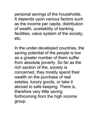 personal savings of the households.
It depends upon various factors such
as the income per capita, distribution
of wealth, availability of banking
facilities, value system of the society,
etc.

In the under-developed countries, the
saving potential of the people is low
as a greater number of them suffer
from absolute poverty. So far as the
rich section of the, society is
concerned, they mostly spend their
wealth on the purchase of real
estates. luxury goods, or take it
abroad to safe keeping. There is,
therefore very little saving
forthcoming from the high income
group.
 