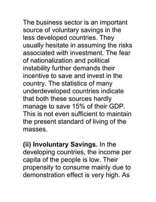 The business sector is an important
source of voluntary savings in the
less developed countries. They
usually hesitate in assuming the risks
associated with investment. The fear
of nationalization and political
instability further demands their
incentive to save and invest in the
country. The statistics of many
underdeveloped countries indicate
that both these sources hardly
manage to save 15% of their GDP.
This is not even sufficient to maintain
the present standard of living of the
masses.

(ii) Involuntary Savings. In the
developing countries, the income per
capita of the people is low. Their
propensity to consume mainly due to
demonstration effect is very high. As
 