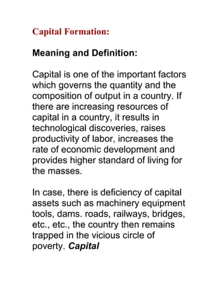 Capital Formation:

Meaning and Definition:

Capital is one of the important factors
which governs the quantity and the
composition of output in a country. If
there are increasing resources of
capital in a country, it results in
technological discoveries, raises
productivity of labor, increases the
rate of economic development and
provides higher standard of living for
the masses.

In case, there is deficiency of capital
assets such as machinery equipment
tools, dams. roads, railways, bridges,
etc., etc., the country then remains
trapped in the vicious circle of
poverty. Capital
 