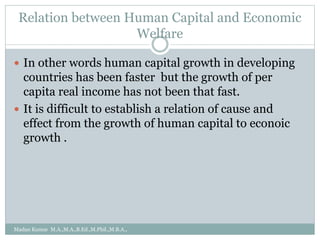 Relation between Human Capital and Economic
Welfare
 In other words human capital growth in developing
countries has been faster but the growth of per
capita real income has not been that fast.
 It is difficult to establish a relation of cause and
effect from the growth of human capital to econoic
growth .
Madan Kumar M.A.,M.A.,B.Ed.,M.Phil.,M.B.A.,
 