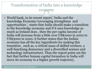 Transformation of India into a knowledge
economy
 World bank, in its recent report,’ India and the
knowledge Economy-Leveraging strengthens and
opportunities ‘, states that India should make a transition
to the knowledge economy and if it uses knowledge as
much as Ireland does , then the per capita income of
India will increase from a little over US$1000 in 2002 to
US$3000 in 2020. it further states that the Indian
economy has all the key ingredients for making this
transition , such as, a critical mass of skilled workers, a
well-functiong democracy and a diversified science and
technology infrastructure. Thus the report point out the
fact that further human capital formation in India will
move its economy to a higher growth trajectory.
Madan Kumar M.A.,M.A.,B.Ed.,M.Phil.,M.B.A.,
 