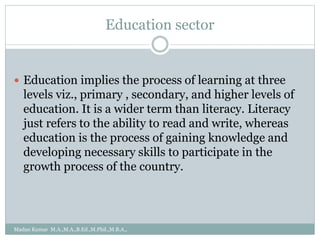 Education sector
 Education implies the process of learning at three
levels viz., primary , secondary, and higher levels of
education. It is a wider term than literacy. Literacy
just refers to the ability to read and write, whereas
education is the process of gaining knowledge and
developing necessary skills to participate in the
growth process of the country.
Madan Kumar M.A.,M.A.,B.Ed.,M.Phil.,M.B.A.,
 