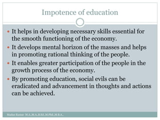Impotence of education
 It helps in developing necessary skills essential for
the smooth functioning of the economy.
 It develops mental horizon of the masses and helps
in promoting rational thinking of the people.
 It enables greater participation of the people in the
growth process of the economy.
 By promoting education, social evils can be
eradicated and advancement in thoughts and actions
can be achieved.
Madan Kumar M.A.,M.A.,B.Ed.,M.Phil.,M.B.A.,
 