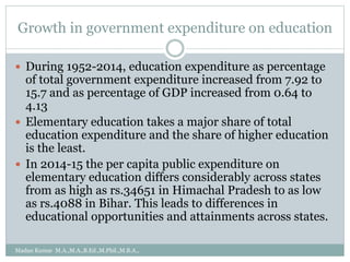 Growth in government expenditure on education
 During 1952-2014, education expenditure as percentage
of total government expenditure increased from 7.92 to
15.7 and as percentage of GDP increased from 0.64 to
4.13
 Elementary education takes a major share of total
education expenditure and the share of higher education
is the least.
 In 2014-15 the per capita public expenditure on
elementary education differs considerably across states
from as high as rs.34651 in Himachal Pradesh to as low
as rs.4088 in Bihar. This leads to differences in
educational opportunities and attainments across states.
Madan Kumar M.A.,M.A.,B.Ed.,M.Phil.,M.B.A.,
 