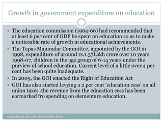 Growth in government expenditure on education
 The education commission (1964-66) had recommended that
at least 6 per cent of GDP be spent on education so as to make
a noticeable rate of growth in educational achievements.
 The Tapas Majumdar Committee, appointed by the GOI in
1998, expenditure of around rs.1.37Lakh crore over 10 years
1998-07, children in the age group of 6-14 years under the
purview of school education. Current level of a little over 4 per
cent has been quite inadequate.
 In 2009, the GOI enacted the Right of Education Act
 GOI has also started levying a 2 per cent ‘education cess’ on all
union taxes .the revenue from the education cess has been
earmarked fro spending on elementary education.
Madan Kumar M.A.,M.A.,B.Ed.,M.Phil.,M.B.A.,
 