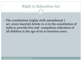 Right to Education Act
 The constitution (eighty sixth amendment )
act ,2002 inserted Article 21-A in the constitution of
india to provide free and compulsory education of
all children in the age of six to fourteen years.
Madan Kumar M.A.,M.A.,B.Ed.,M.Phil.,M.B.A.,
 