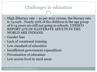 Challenges in education
 High illiteracy rate – as per 2011 census, the literacy rate
is 74.04% . Nearly 20% of the children in the age group
of 6-14 years are still not going to schools. UNESCO
REPORT 37% OF ILLITERATE ADULTS IN THE
WORLD ARE INDIANS.
 Gender bias
 Lack of vocational training
 Low standard of education
 Insufficient government expenditure
 Privatization of education
 Low access level in rural areas
Madan Kumar M.A.,M.A.,B.Ed.,M.Phil.,M.B.A.,
 
