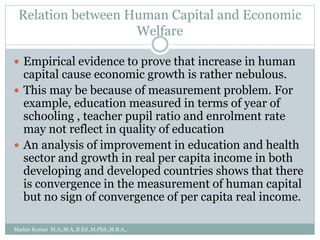 Relation between Human Capital and Economic
Welfare
 Empirical evidence to prove that increase in human
capital cause economic growth is rather nebulous.
 This may be because of measurement problem. For
example, education measured in terms of year of
schooling , teacher pupil ratio and enrolment rate
may not reflect in quality of education
 An analysis of improvement in education and health
sector and growth in real per capita income in both
developing and developed countries shows that there
is convergence in the measurement of human capital
but no sign of convergence of per capita real income.
Madan Kumar M.A.,M.A.,B.Ed.,M.Phil.,M.B.A.,
 