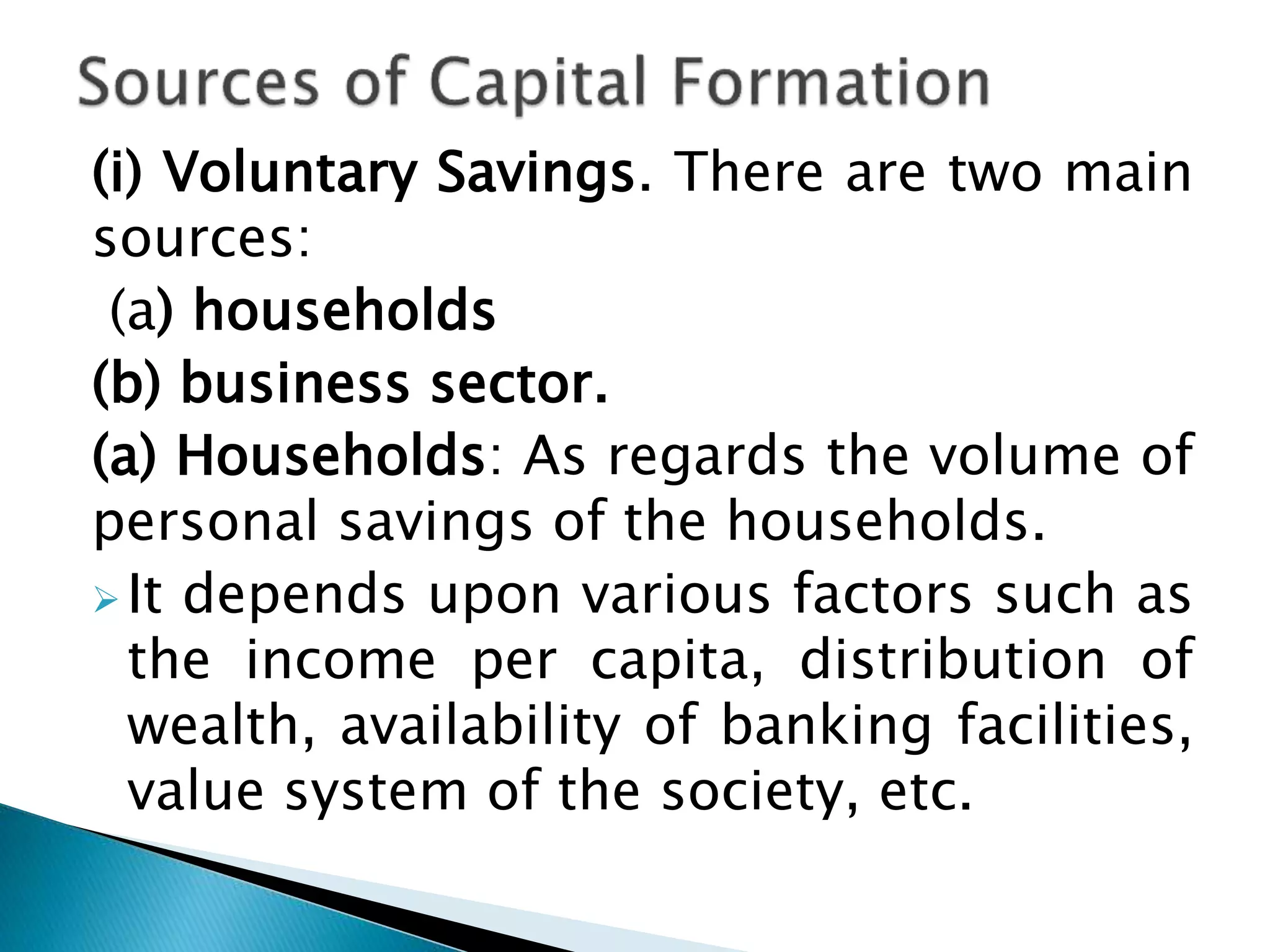 (i) Voluntary Savings. There are two main
sources:
(a) households
(b) business sector.
(a) Households: As regards the volume of
personal savings of the households.
 It depends upon various factors such as
the income per capita, distribution of
wealth, availability of banking facilities,
value system of the society, etc.
 