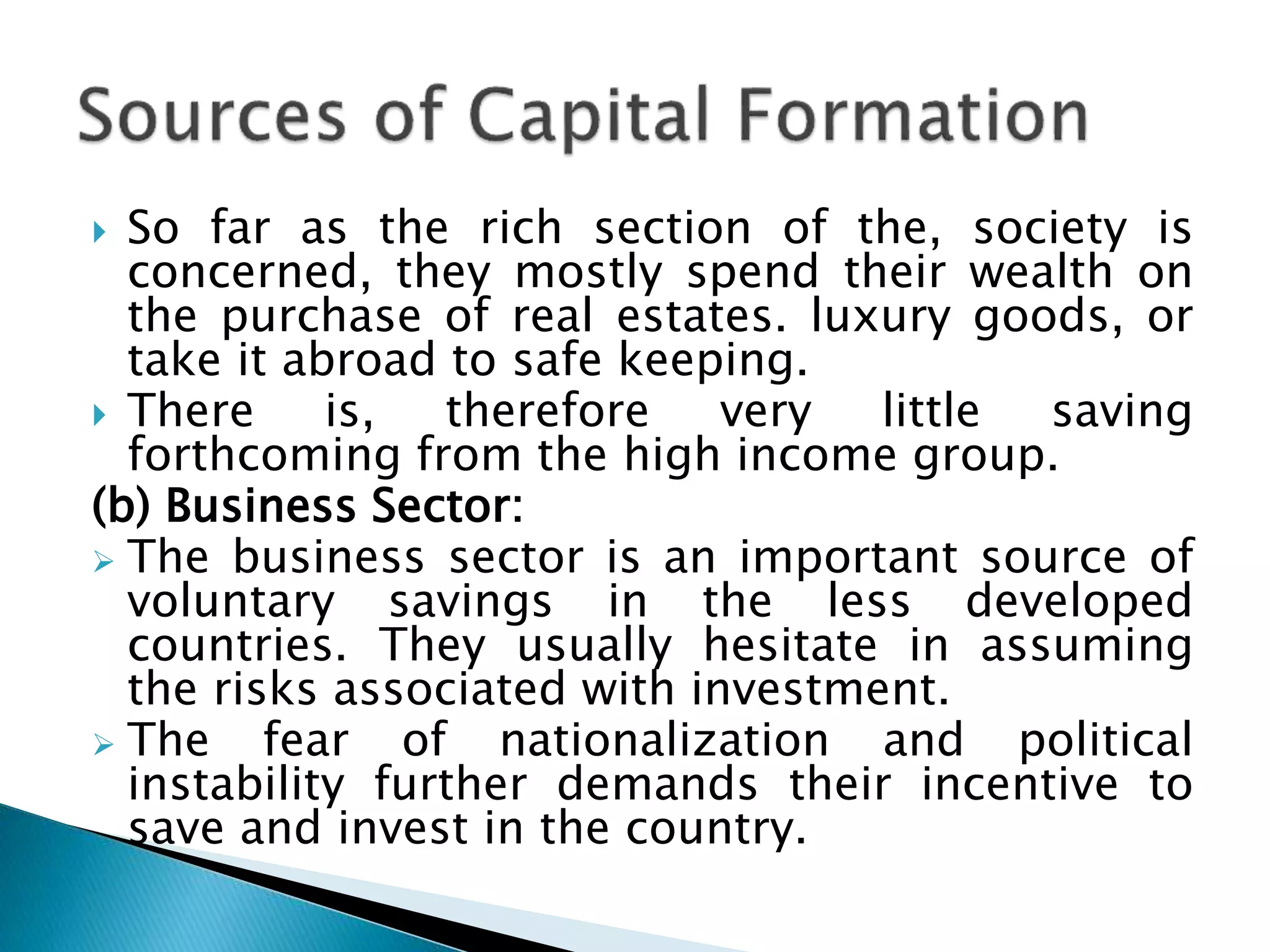  So far as the rich section of the, society is
concerned, they mostly spend their wealth on
the purchase of real estates. luxury goods, or
take it abroad to safe keeping.
 There is, therefore very little saving
forthcoming from the high income group.
(b) Business Sector:
 The business sector is an important source of
voluntary savings in the less developed
countries. They usually hesitate in assuming
the risks associated with investment.
 The fear of nationalization and political
instability further demands their incentive to
save and invest in the country.
 