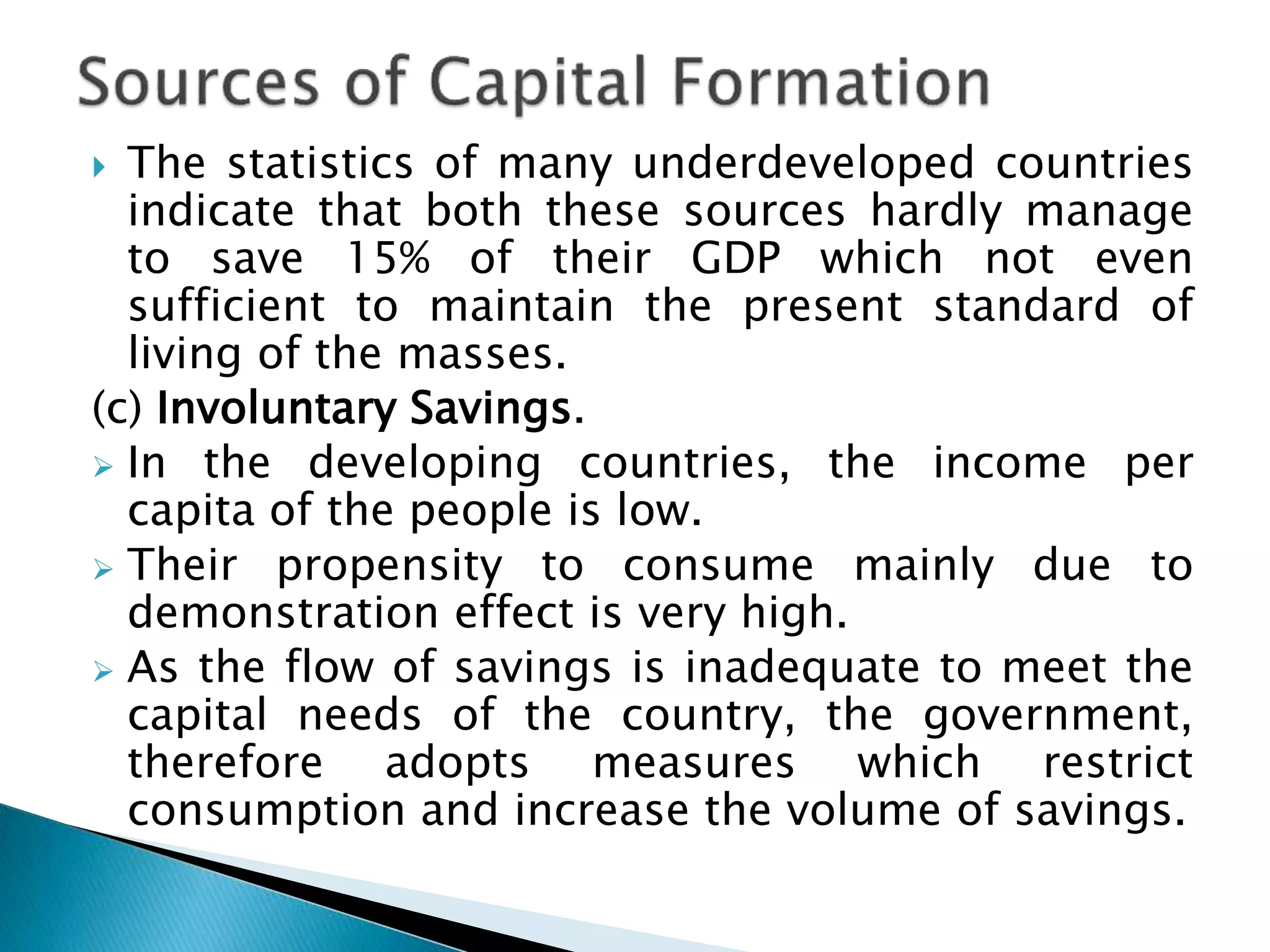  The statistics of many underdeveloped countries
indicate that both these sources hardly manage
to save 15% of their GDP which not even
sufficient to maintain the present standard of
living of the masses.
(c) Involuntary Savings.
 In the developing countries, the income per
capita of the people is low.
 Their propensity to consume mainly due to
demonstration effect is very high.
 As the flow of savings is inadequate to meet the
capital needs of the country, the government,
therefore adopts measures which restrict
consumption and increase the volume of savings.
 